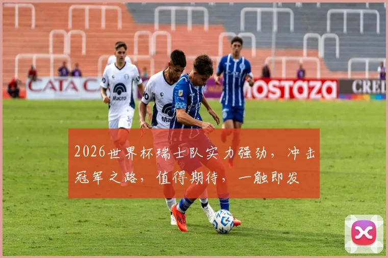 2026世界杯瑞士队实力强劲，冲击冠军之路，值得期待，一触即发