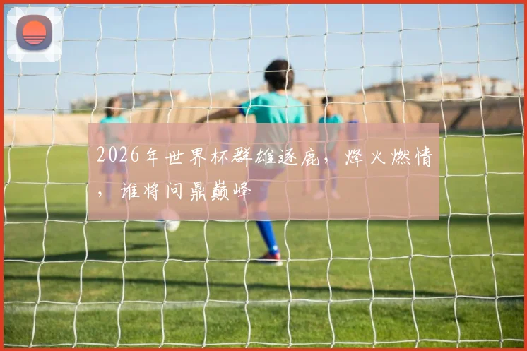 2026年世界杯群雄逐鹿，烽火燃情，谁将问鼎巅峰