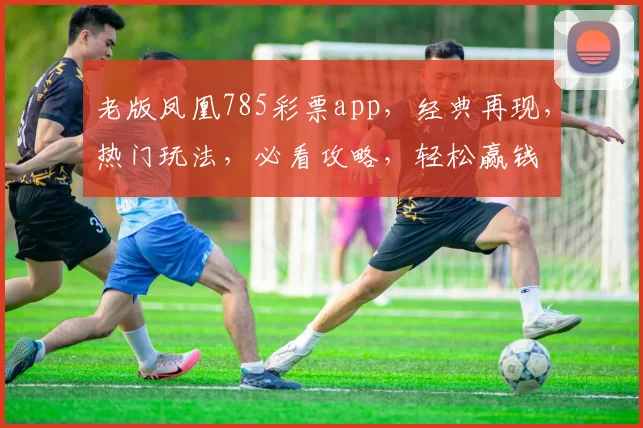 老版凤凰785彩票app，经典再现，热门玩法，必看攻略，轻松赢钱