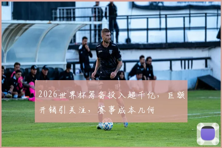 2026世界杯筹备投入超千亿，巨额开销引关注，赛事成本几何