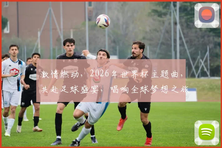 激情燃动，2026年世界杯主题曲，共赴足球盛宴，唱响全球梦想之旅，一触即发