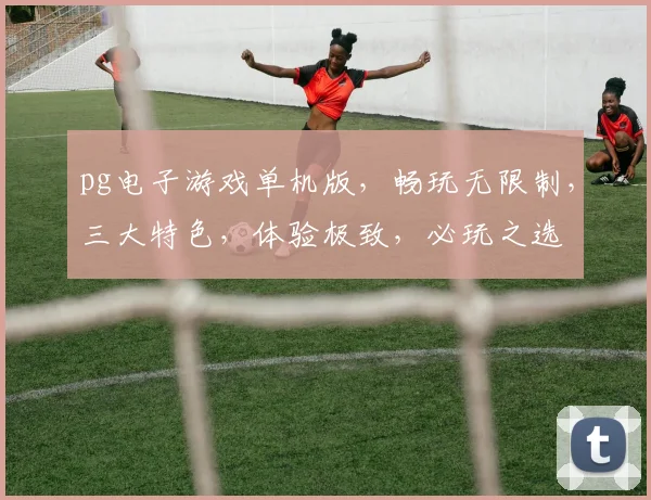 pg电子游戏单机版，畅玩无限制，三大特色，体验极致，必玩之选