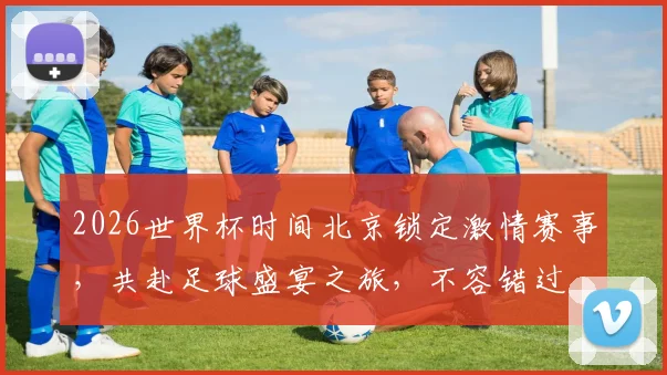 2026世界杯时间北京锁定激情赛事，共赴足球盛宴之旅，不容错过